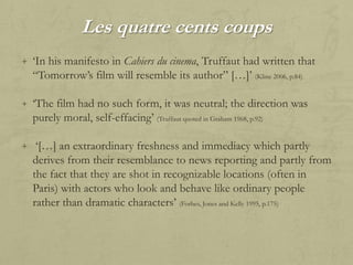 Les quatre cents coups
+ „In his manifesto in Cahiers du cinema, Truffaut had written that

“Tomorrow‟s film will resemble its author” […]‟ (Kline 2006, p.84)
+ „The film had no such form, it was neutral; the direction was

purely moral, self-effacing‟ (Truffaut quoted in Graham 1968, p.92)
+ „[…] an extraordinary freshness and immediacy which partly

derives from their resemblance to news reporting and partly from
the fact that they are shot in recognizable locations (often in
Paris) with actors who look and behave like ordinary people
rather than dramatic characters‟ (Forbes, Jones and Kelly 1995, p.175)

 