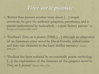 Tirez sur le pianiste
+ „Rather than present another story about […] simple

emotions, he gave his audience gangsters, prostitutes, and a
pianist undermined by melancholy – a pure fantasy picture‟ (De
Baecque and Toubiana 2000, p.168)

+ „Truffaut‟s Tirez sur le pianiste (1960) […] although an adaptation

of an American crime novel by David Goodis, added comic
and fairy-tale elements to the basic thriller narrative‟ (Austin
2008, p.15)

+ „Truffaut has been seduced by an essentially poetic mythology

[…]: the exploitation of the fantasies of the gangster novel in
Tirez sur le pianiste‟ (Fieschi 1986, p.272)

 