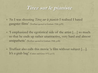 Tirez sur le pianiste
+ „As I was shooting Tirez sur le pianiste I realised I hated

gangster films‟ (Truffaut quoted in Graham 1968, p.95)
+ „I emphasized the egotistical side of the artist […] so much

so that he ends up rather unattractive, very hard and almost
antipathetic‟ (Truffaut quoted in Graham 1968, p.88)
+ Truffaut also calls this movie „a film without subject […].

It‟s a grab bag‟ (Cukier and Gryn 1972, p.13)

 