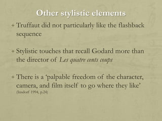 Other stylistic elements
+ Truffaut did not particularly like the flashback

sequence
+ Stylistic touches that recall Godard more than

the director of Les quatre cents coups
+ There is a „palpable freedom of the character,

camera, and film itself to go where they like‟
(Insdorf 1994, p.24)

 