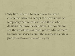 + „My films share a basic tension, between

characters who can accept the provisional or
temporary nature of love, and those who
demand that love be definitive. Of course we
see the absolutists as mad; yet we admire them
because we sense behind the madness a certain
purity‟ (Truffaut quoted in Insdorf 1994, p.228)

 