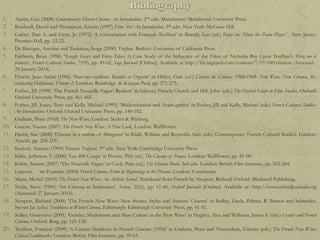 1.
2.
3.

4.
5.
6.
7.
8.
9.
10.
11.
12.
13.
14.
15.
16.
17.
18.
19.
20.

Austin, Guy (2008) Contemporary French Cinema: An Introduction. 2nd edn. Manchester: Manchester University Press.
Bordwell, David and Thompson, Kristin (1997) Film Art: An Introduction. 5th edn. New York: McGraw Hill.
Cukier, Dan A. and Gryn, Jo (1972) „A conversation with François Truffaut‟ in Braudy, Leo (ed.) Focus on: ‘Shoot the Piano Player’ . New Jersey:
Prentice-Hall, pp. 12-22.
De Baecque, Antoine and Toubiana, Serge (2000) Truffaut. Berkley: University of California Press.
Fairlamb, Brian (1996) „Tough Guys and Fairy-Tales: A Case Study of the Influence of the Films of Nicholas Ray Upon Truffaut‟s Tirez sur le
pianiste‟, French Cultural Studies, 7(19), pp. 49-62, Sage Journals [Online]. Available at http://frc.sagepub.com/content/7/19/049.citation (Accessed :
28 January 2014).
Fieschi, Jean-André (1986) „Neo-neo-realism: Bandits at Orgosolo‟ in Hillier, Gim (ed.) Cahiers du Cinéma: 1960-1968: New Wave, New Cinema, Reevaluating Hollywood, Volume 2. London: Routledge & Kaegan Paul, pp. 271-275.
Forbes, Jill (1998) „The French Nouvelle Vague‟ Realism‟ in Gibson, Pamela Church and Hill, John (eds.) The Oxford Guide to Film Studies. Oxford:
Oxford University Press, pp. 461-465.
Forbes, Jill, Jones, Tony and Kelly, Michael (1995) „Modernization and Avant-gardes‟ in Forbes, Jill and Kelly, Michael (eds.) French Cultural Studies:
An Introduction. Oxford: Oxford University Press, pp. 140-182.
Graham, Peter (1968) The New Wave. London: Secker & Warburg.
Greene, Naomi (2007) The French New Wave: A New Look. London: Wallflower.
Harris, Sue (2000) 'Cinema in a nation of filmgoers' in Kidd, William and Reynolds, Siân (eds.) Contemporary French Cultural Studies. London:
Arnold, pp. 208-219.
Insdorf, Annette (1994) François Truffaut. 3rd edn. New York: Cambridge University Press.
Kline, Jefferson T. (2006) „Les 400 Coups‟ in Powrie, Phil (ed.) The Cinema of France. London: Wallflower, pp. 81-90.
Kuhn, Annete (2007) „The Nouvelle Vague‟ in Cook, Pam (ed.) The Cinema Book. 3rd edn. London: British Film Institute, pp. 202-204.
Lanzoni, mi Fournier (2004) French Cinema: From its Beginnings to the Present. London: Continuum.
Marie, Michel (2003) The French New Wave: An Artistic School. Translated from French by Neupert, Richard. Oxford: Blackwell Publishing.
Neale, Steve (1981) „Art Cinema as Institution‟, Screen, 22(1), pp. 11-40, Oxford Journals [Online]. Available at: http://www.oxfordjournals.org
(Accessed: 27 January 2014).
Neupert, Richard (2006) „The French New Wave: New Stories, Styles and Auteurs‟ Cinema‟ in Badley, Linda, Palmer, R. Barton and Schneider,
Steven Jay (eds.) Traditions in World Cinema. Edinburgh: Edinburgh University Press, pp. 41-51.
Sellier, Geneviève (2001) „Gender, Modernism and Mass Culture in the New Wave‟ in Hughes, Alex and Williams, James S. (eds.) Gender and French
Cinema. Oxford: Berg, pp. 125-138.
Truffaut, François (2009) „A Certain Tendency in French Cinema (1954)‟ in Graham, Peter and Vincendeau, Ginette (eds.) The French New Wave:
Critical Landmarks. London: British Film Institute, pp. 39-63.

 