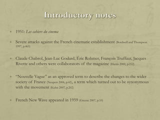 + 1951: Les cahiers du cinema

+ Severe attacks against the French cinematic establishment (Bordwell and Thompson
1997, p.465)

+ Claude Chabrol, Jean-Luc Godard, Éric Rohmer, François Truffaut, Jacques

Rivette and others were collaborators of the magazine (Harris 2000, p.212)
+ “Nouvelle Vague” as an approved term to describe the changes to the wider

society of France (Neupert 2006, p.42), a term which turned out to be synonymous
with the movement (Kuhn 2007, p.202)
+ French New Wave appeared in 1959 (Greene 2007, p.10)

 