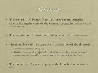 + The exclusion of France from the European and American

cinema during the years of the German occupation (Fairlamb 1996, p.49;
Lanzoni 2004, p.196)

+ The importance of “social realism” was increased (Forbes 1998, p.462)
+ Great emphasis to the scenario and devaluation of the director‟s

role (Bordwell and Thompson 1997, p.465)
– Truffaut: 'an adaptation [is] of value only when written by a man of the cinema'
(quoted in Greene 2007, p.27) and 'there are no works, there are only authors' (p.29)

+ The French state‟s policy to protect the French Cinema (Neale 1981,
p.20)

 