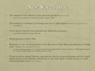 +

The element of the arbitrary in the plot was prevalent (Kuhn 2007, p.203)
–

+

The concept of continuity in montage was not of high respect (Kline 2006, p.85; Lanzoni 2004, p.211)
–

+

e.g. Tirez sur le pianiste (d. François Truffaut, France, 1960)

e.g. jump cuts

Every director had his own personal style (directors as autuers)
–

e.g. Claude Chabrol ≠ Jacques Rivette

+

Similar patterns in their films

+

References to the creating process of the film and to other films and directors as “inside
jokes” (Fairlamb 1996, p.49; Marie 2003, p.70)
–

+

e.g. the opening sequence in Le mépris (d. Jean-Luc Godard, France, 1963), the photo of Humphrey Bogart
in À bout de souffle (d. Jean-Luc Godard, France, 1960)

Cheap locations, natural lighting, experiments with the camera technique and the sound,
improvisation in the dialogues, preference to the wide depth of field and use of small
cinematographic crews (Neupert 2006, p.47)

 