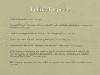 +

Political radicalism (Forbes 1998, p.464)

+

Nouvelle Vague‟s „focus on alienated, disaffected individuals who had no contact with
society‟ (Kuhn 2007, p.203)

+

Cinema‟s correspondence to the ideas of young people (Marie 2003, p.96)

+

Active spectators and not „passive participants‟ (Lanzoni 2004, p.230)

+

Expression of the „brutal rapture of the cinema‟s social status‟ (Marie 2003, p.24)

+

„[T]he advent of Gaullism, the peace in Algeria, the postwar economic miracle, the
crisis in the role of French intellectual along with the crisis in the French Industry
following World War II‟ (Kuhn 2007, p.203)

+

The „aesthetic sclerosis‟ (Marie 2003, p.18) led to a pursuit „for a new kind of realism‟ (Forbes
1998, p.464)

 