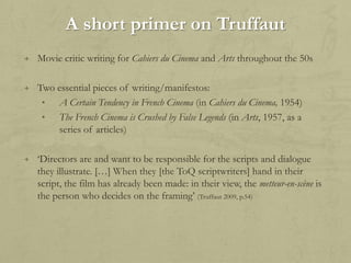 A short primer on Truffaut
+ Movie critic writing for Cahiers du Cinema and Arts throughout the 50s
+ Two essential pieces of writing/manifestos:
•
•

A Certain Tendency in French Cinema (in Cahiers du Cinema, 1954)
The French Cinema is Crushed by False Legends (in Arts, 1957, as a
series of articles)

+ „Directors are and want to be responsible for the scripts and dialogue

they illustrate. […] When they [the ToQ scriptwriters] hand in their
script, the film has already been made: in their view, the metteur-en-scène is
the person who decides on the framing‟ (Truffaut 2009, p.54)

 