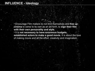 INFLUENCE - Ideology
• Encourage Film makers to not limit themselves and free up
cinema to come to its own as an art form, to sign their film
with their own personality and style.
• It is not necessary to have enormous budgets,
established actors to make a good movie. It is about the love
of making movie and all the effort, creativity and imagination.
 