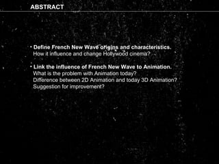 ABSTRACT
•• Define French New Wave origins and characteristics.
How it influence and change Hollywood cinema?
• Link the influence of French New Wave to Animation.
What is the problem with Animation today?
Difference between 2D Animation and today 3D Animation?
Suggestion for improvement?
 