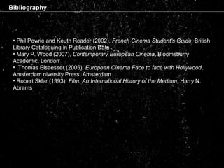 Bibliography
• Phil Powrie and Keuth Reader (2002), French Cinema Student's Guide, British
Library Cataloguing in Publication Data
• Mary P. Wood (2007), Contemporary European Cinema, Bloomsburry
Academic, London
• Thomas Elsaesser (2005), European Cinema Face to face with Hollywood,
Amsterdam niversity Press, Amsterdam
• Robert Sklar (1993), Film: An International History of the Medium, Harry N.
Abrams
 