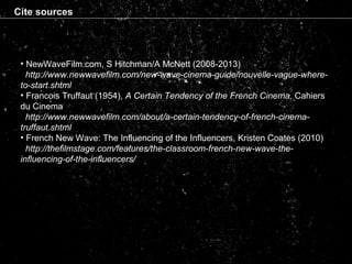 Cite sources
• NewWaveFilm.com, S Hitchman/A McNett (2008-2013)
http://www.newwavefilm.com/new-wave-cinema-guide/nouvelle-vague-where-
to-start.shtml
• Francois Truffaut (1954), A Certain Tendency of the French Cinema, Cahiers
du Cinema
http://www.newwavefilm.com/about/a-certain-tendency-of-french-cinema-
truffaut.shtml
• French New Wave: The Influencing of the Influencers, Kristen Coates (2010)
http://thefilmstage.com/features/the-classroom-french-new-wave-the-
influencing-of-the-influencers/
 