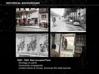 1940 - 1944: Nazi occupied Paris

Shortage on petrol

Censorship, propaganda

Limited choice of movies, American film were banned
HISTORICAL BACKGROUND
 