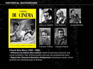 HISTORICAL BACKGROUND
Jean-Luc Godard Eric Rohmer
Claude Chabrol
Jacques Rivette
Francois Truffaut
French New Wave (1958 - 1968):
• Influence by Italian Neo-realism realist of post-war economic and
moral conditions, their filming location and use non-professional actor.
• Reject the Classical Narrative Hollywood mainstream studio, which
diminish the individual style of director.
 