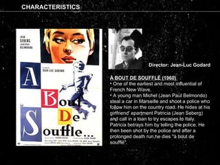 CHARACTERISTICS
Director: Jean-Luc Godard
À BOUT DE SOUFFLÉ (1960)
• One of the earliest and most influential of
French New Wave.
• A young man Michel (Jean Paul Belmondo)
steal a car in Marseille and shoot a police who
follow him on the country road. He hides at his
girlfriend' apartment Patricia (Jean Seberg)
and call in a loan to try escapes to Italy.
Patricia betrays him by telling the police. He
then been shot by the police and after a
prolonged death run,he dies "à bout de
soufflé".
 