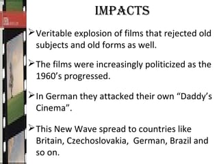 IMPACTS
Veritable explosion of films that rejected old
subjects and old forms as well.
The films were increasingly politicized as the
1960’s progressed.
In German they attacked their own “Daddy’s
Cinema”.
This New Wave spread to countries like
Britain, Czechoslovakia, German, Brazil and
so on.
 
