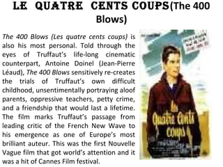 Le Quatre cents coups(The 400
Blows)
The 400 Blows (Les quatre cents coups) is
also his most personal. Told through the
eyes of Truffaut’s life-long cinematic
counterpart, Antoine Doinel (Jean-Pierre
Léaud), The 400 Blows sensitively re-creates
the trials of Truffaut’s own difficult
childhood, unsentimentally portraying aloof
parents, oppressive teachers, petty crime,
and a friendship that would last a lifetime.
The film marks Truffaut’s passage from
leading critic of the French New Wave to
his emergence as one of Europe’s most
brilliant auteur. This was the first Nouvelle
Vague film that got world’s attention and it
was a hit of Cannes Film festival.
 