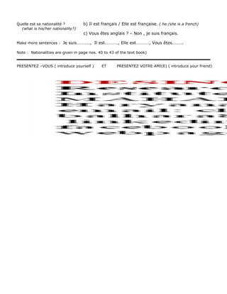 Quelle est sa nationalité ? b) Il est français / Elle est française. ( he /she is a french) 
(what is his/her nationality?) 
c) Vous êtes anglais ? – Non , je suis français. 
Make more sentences : Je suis…………, Il est…………, Elle est…………, Vous êtes………. 
Note : Nationalities are given in page nos. 40 to 43 of the text book) 
PRESENTEZ –VOUS ( introduce yourself ) ET PRESENTEZ VOTRE AMI(E) ( introduce your friend) 
