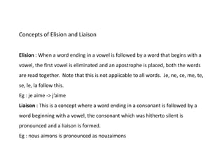 Concepts of Elision and Liaison
Elision : When a word ending in a vowel is followed by a word that begins with a
vowel, the first vowel is eliminated and an apostrophe is placed, both the words
are read together. Note that this is not applicable to all words. Je, ne, ce, me, te,
se, le, la follow this.
Eg : je aime -> j’aime
Liaison : This is a concept where a word ending in a consonant is followed by a
word beginning with a vowel, the consonant which was hitherto silent is
pronounced and a liaison is formed.
Eg : nous aimons is pronounced as nouzaimons
 