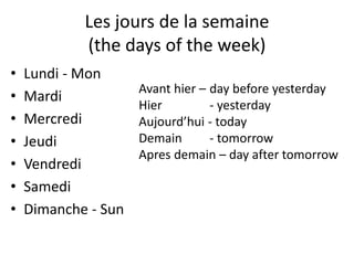 Les jours de la semaine
(the days of the week)
• Lundi - Mon
• Mardi
• Mercredi
• Jeudi
• Vendredi
• Samedi
• Dimanche - Sun
Avant hier – day before yesterday
Hier - yesterday
Aujourd’hui - today
Demain - tomorrow
Apres demain – day after tomorrow
 