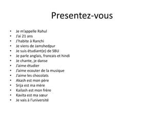 Presentez-vous
• Je m’appelle Rahul
• J’ai 21 ans
• J’habite à Ranchi
• Je viens de Jamshedpur
• Je suis étudiant(e) de SBU
• Je parle anglais, francais et hindi
• Je chante, je danse
• J’aime étudier
• J’aime ecouter de la musique
• J’aime les chocolats
• Akash est mon père
• Srija est ma mère
• Kailash est mon frère
• Kavita est ma sœur
• Je vais à l’université
 