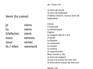 Venir (to come)
je viens
tu viens
il/elle/on vient
nous venons
vous venez
ils / elles viennent
de – from / of
Je viens de l’ecole
Je viens de hyderbad
J’habite à Ranchi, mais je viens de
hyderabad
L’école
L’université
La bibliotheque
L’eglise
Le magasin (de+le-> du)
La poste
La banque
Le restaurant
La maison
Le cinéma
Le supermarché
Nous venons à sbu
Je viens du magasin
Je vais à la maison de mon ami
Je viens de la maison de mon ami
De+le-> du
 