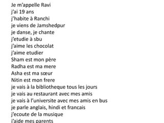 Je m’appelle Ravi
j’ai 19 ans
j’habite à Ranchi
je viens de Jamshedpur
je danse, je chante
j’etudie à sbu
j’aime les chocolat
j’aime etudier
Sham est mon père
Radha est ma mere
Asha est ma sœur
Nitin est mon frere
je vais à la bibliotheque tous les jours
je vais au restaurant avec mes amis
je vais à l’universite avec mes amis en bus
je parle anglais, hindi et francais
j’ecoute de la musique
j’aide mes parents
 