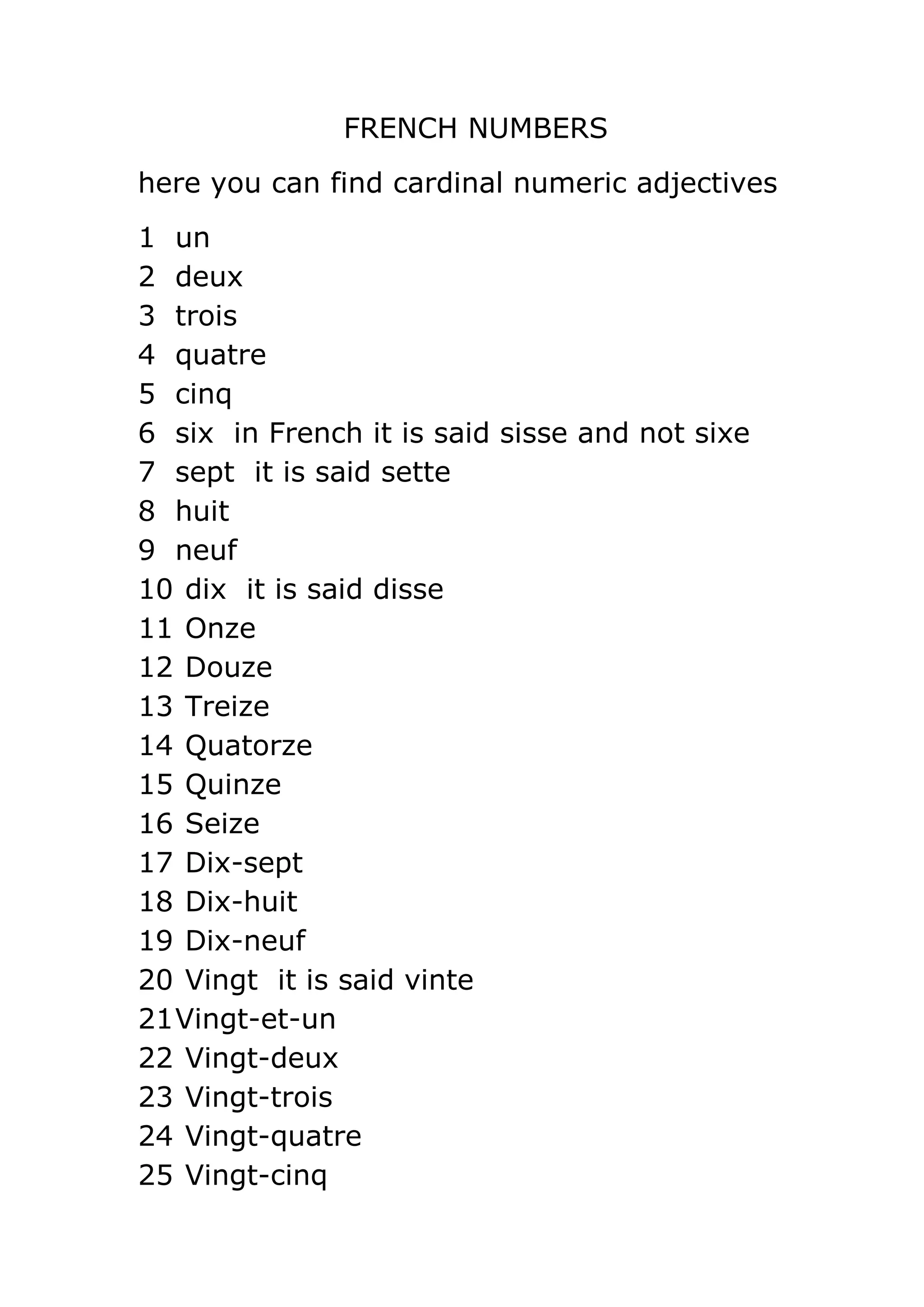 FRENCH NUMBERS
here you can find cardinal numeric adjectives
1 un
2 deux
3 trois
4 quatre
5 cinq
6 six in French it is said sisse and not sixe
7 sept it is said sette
8 huit
9 neuf
10 dix it is said disse
11 Onze
12 Douze
13 Treize
14 Quatorze
15 Quinze
16 Seize
17 Dix-sept
18 Dix-huit
19 Dix-neuf
20 Vingt it is said vinte
21 Vingt-et-un
22 Vingt-deux
23 Vingt-trois
24 Vingt-quatre
25 Vingt-cinq