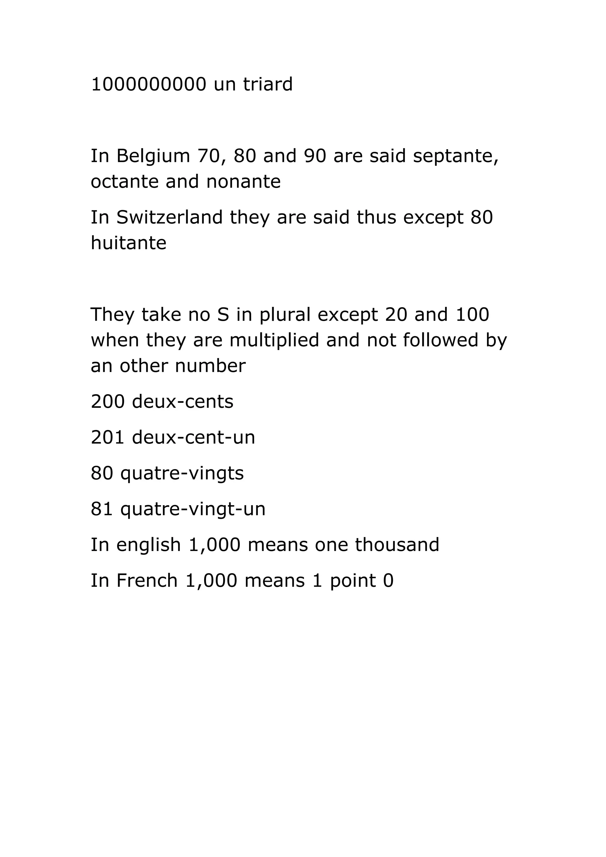 1000000000 un triard
In Belgium 70, 80 and 90 are said septante,
octante and nonante
In Switzerland they are said thus except 80
huitante
They take no S in plural except 20 and 100
when they are multiplied and not followed by
an other number
200 deux-cents
201 deux-cent-un
80 quatre-vingts
81 quatre-vingt-un
In english 1,000 means one thousand
In French 1,000 means 1 point 0