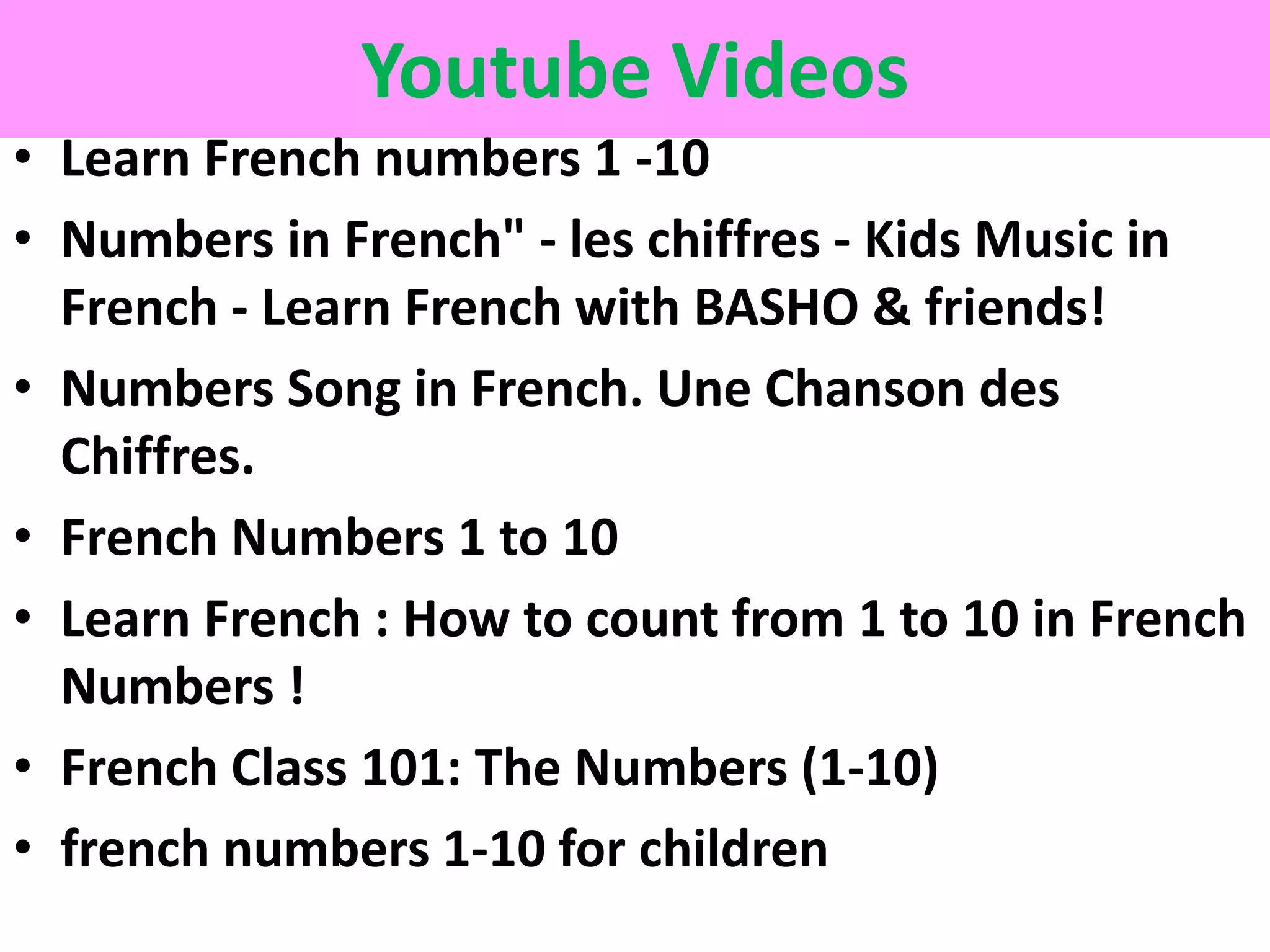 Youtube Videos
• Learn French numbers 1 -10
• Numbers in French" - les chiffres - Kids Music in
French - Learn French with BASHO & friends!
• Numbers Song in French. Une Chanson des
Chiffres.
• French Numbers 1 to 10
• Learn French : How to count from 1 to 10 in French
Numbers !
• French Class 101: The Numbers (1-10)
• french numbers 1-10 for children