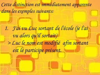 Cette distinction est immédiatement apparente
dans les exemples suivants:
1. J'ai vu Luc sortant de l'école (je l'ai
vu alors qu'il sortait)
> Luc le nom est modifié afin sortant
est le participe présent.
 