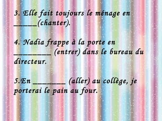 3. Elle fait toujours le ménage en
_____(chanter).
4. Nadia frappe à la porte en
________ (entrer) dans le bureau du
directeur.
5.En _______ (aller) au collège, je
porterai le pain au four.
 