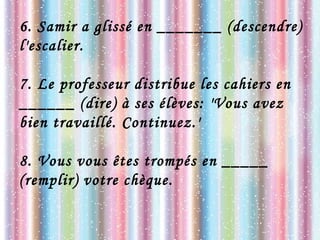 6. Samir a glissé en _______ (descendre)
l'escalier.
7. Le professeur distribue les cahiers en
______ (dire) à ses élèves: 'Vous avez
bien travaillé. Continuez.'
8. Vous vous êtes trompés en _____
(remplir) votre chèque.
 