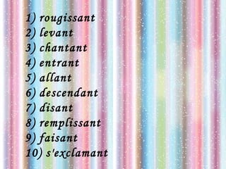 1) rougissant
2) levant
3) chantant
4) entrant
5) allant
6) descendant
7) disant
8) remplissant
9) faisant
10) s'exclamant
 