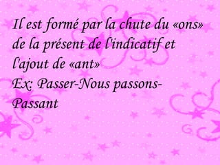 Il est formé par la chute du «ons»
de la présent de l'indicatif et
l'ajout de «ant»
Ex: Passer-Nous passons-
Passant
 