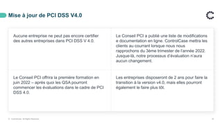 Mise à jour de PCI DSS V4.0
Aucune entreprise ne peut pas encore certifier
des autres entreprises dans PCI DSS V 4.0.
Le Conseil PCI a publié une liste de modifications
e documentation en ligne. ControlCase mettra les
clients au courrant lorsque nous nous
rapprochons du 3ème trimester de l’année 2022.
Jusque-là, notre processus d’évaluation n’aura
aucun changement.
Le Conseil PCI offrira la première formation en
juin 2022 – après quoi les QSA pourront
commencer les évaluations dans le cadre de PCI
DSS 4.0.
Les entreprises disposeront de 2 ans pour faire la
transition à la version v4.0, mais elles pourront
également le faire plus tôt.
© ControlCase. All Rights Reserved. 18
 