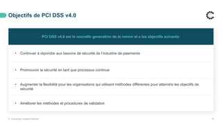 Objectifs de PCI DSS v4.0
PCI DSS v4.0 est la nouvelle generation de la norme et a les objectifs suivants:
• Continuer à répondre aux besoins de sécurité de l’industrie de paiements
• Promouvoir la sécurité en tant que processus continue
• Augmenter la flexibilité pour les organisations qui utilisent méthodes différentes pout atteindre les objectifs de
sécurité
• Améliorer les méthodes et procedures de validation
© ControlCase. All Rights Reserved. 19
 