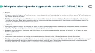 Principales mises à jour des exigences de la norme PCI DSS v4.0 Titre
© ControlCase. All Rights Reserved. 23
• Exigence 1 :
• Changement du titre de l'exigence de "Installer et maintenir une configuration de pare-feu pour protéger les données des titulaires de cartes" à "Installer et maintenir
des contrôles de sécurité du réseau".
• Mise à jour du titre de l'exigence pour refléter l'accent mis sur des "contrôles de sécurité du réseau" plus larges. Remplacement de "pare-feu" et "routeurs" par
"contrôles de sécurité du réseau" afin de prendre en charge un éventail plus large de technologies, y compris la technologie du cloud utilisée pour atteindre les
objectifs de sécurité traditionnellement atteints par les pare-feu.
• Exigence 2 :
• Changement du titre de l'exigence "Ne pas utiliser les valeurs par défaut fournies par le fournisseur pour les mots de passe système et autres paramètres de
sécurité" en "Appliquer des configurations sécurisées à tous les composants du système".
• Mise à jour du titre de l'exigence pour indiquer que l'accent est mis sur les configurations sécurisées en général, et pas seulement sur les valeurs par défaut
fournies par le fournisseur.
• Exigence 3 :
• Changement du titre de l'exigence de "Protéger les données stockées des titulaires de cartes" à "Protéger les données stockées des comptes".
• Mise à jour du titre de l'exigence pour refléter l'accent mis sur les données de compte. Remplacement de "Données du titulaire de carte" par "Données du compte"
pour appliquer les exigences de protection des données aux données du titulaire de carte et aux données d'authentification sensibles, et pas seulement aux
données du titulaire de carte, afin d'être réceptif aux besoins des diverses parties telles que les émetteurs.
 