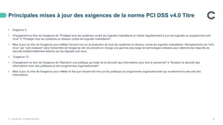 Principales mises à jour des exigences de la norme PCI DSS v4.0 Titre
© ControlCase. All Rights Reserved. 24
• Exigence 5 :
• Changement du titre de l'exigence de "Protéger tous les systèmes contre les logiciels malveillants et mettre régulièrement à jour les logiciels ou programmes anti-
virus" à "Protéger tous les systèmes et réseaux contre les logiciels malveillants".
• Mise à jour du titre de l'exigence pour refléter l'accent mis sur la protection de tous les systèmes et réseaux contre les logiciels malveillants. Remplacement de "anti-
virus" par "anti-malware" dans l'ensemble de l'exigence afin de prendre en charge une gamme plus large de technologies utilisées pour atteindre les objectifs de
sécurité traditionnellement atteints par les logiciels anti-virus.
• Exigence 12 :
• Changement du titre de l'exigence de "Maintenir une politique qui traite de la sécurité des informations pour tout le personnel" à "Soutenir la sécurité des
informations avec des politiques et des programmes organisationnels".
• Mise à jour du titre de l'exigence pour refléter le fait que l'accent est mis sur les politiques et programmes organisationnels qui soutiennent la sécurité des
informations.
 