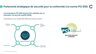 Partenariat stratégique de sécurité pour la conformité à la norme PCI DSS
© ControlCase. All Rights Reserved. 7
Les évaluations PCI DSS doivent être réalisées par un
évaluateur de sécurité qualifié (QSA).
ControlCase est une société QSA offrant les services suivants :
Approche associative
Gestion de la
réussite client
Équipe
d'assistance
réactive
Expérience
proactivea
Pensée créative
 