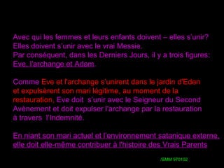 Avec qui les femmes et leurs enfants doivent – elles s’unir??
Elles doivent s’unir avec le vrai Messie.
Par conséquent, dans les Derniers Jours, il y a trois figures::
Eve, l'archange et Adam.
Comme Eve et l'archange s’unirent dans le jardin d'Eden
et expulsèrent son mari légitime, au moment de la
restauration, Eve doit s’unir avec le Seigneur du Second
Avènement et doit expulser l'archange par la restauration
à travers l’Indemnité.
En niant son mari actuel et l’environnement satanique externe,
elle doit elle-même contribuer à l'histoire des Vrais Parents
/ /SMM 970102
 