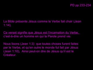 La Bible présente Jésus comme le Verbe fait chair (Jean
1:14).
Ce verset signifie que Jésus est l’incarnation du Verbe,
c’est-à-dire un homme en qui la Parole prend vie.
Nous lisons (Jean 1:3) que toutes choses furent faites
par le Verbe, et qu’en outre le monde fut fait par Jésus
(Jean 1:10), Ainsi peut-on dire de Jésus qu’il est le
Créateur.
PD pp 233-234
 