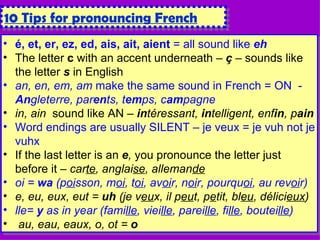 é, et, er, ez, ed, ais, ait, aient  = all sound like  eh The letter  c  with an accent underneath –  ç  – sounds like the letter  s  in English an,   en, em, am  make the same sound in French = ON  -  An gleterre, par en ts, t em ps, c am pagne in, ain   sound like AN –  in téressant,  in telligent, enf in , p ain Word endings are usually SILENT – je veux = je vuh not je vuhx If the last letter is an  e ,  you pronounce the letter just before it –  car te , anglai se , alleman de oi =  wa  (p oi sson, m oi , t oi , av oi r, n oi r, pourqu oi , au rev oi r) e, eu, eux, eut =  uh  (je v eu x, il p eu t, p e tit, bl eu , délici eux ) lle=  y  as in year (fami lle , viei lle , parei lle , fi lle , boutei lle ) au, eau, eaux, o, ot =  o 10 Tips for pronouncing French 