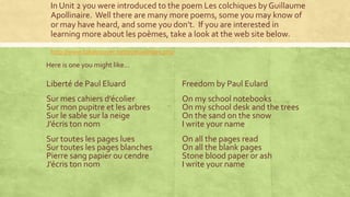 In Unit 2 you were introduced to the poem Les colchiques by Guillaume
Apollinaire. Well there are many more poems, some you may know of
or may have heard, and some you don’t. If you are interested in
learning more about les poèmes, take a look at the web site below.
http://www.takatrouver.net/poesie/index.php
Here is one you might like…
Liberté de Paul Eluard
Sur mes cahiers d’écolier
Sur mon pupitre et les arbres
Sur le sable sur la neige
J’écris ton nom
Sur toutes les pages lues
Sur toutes les pages blanches
Pierre sang papier ou cendre
J’écris ton nom
Freedom by Paul Eulard
On my school notebooks
On my school desk and the trees
On the sand on the snow
I write your name
On all the pages read
On all the blank pages
Stone blood paper or ash
I write your name
 