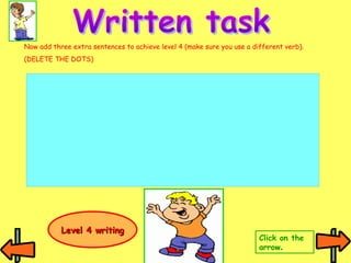 Now add three extra sentences to achieve level 4 (make sure you use a different verb). 
(DELETE THE DOTS) 
Click on the 
arrow. 
LLeevveell 44 wwrriittiinngg 
 