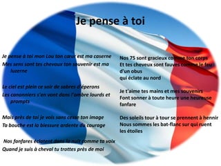 Je pense à toi

Je pense à toi mon Lou ton cœur est ma caserne     Nos 75 sont gracieux comme ton corps
Mes sens sont tes chevaux ton souvenir est ma      Et tes cheveux sont fauves comme le feu
    luzerne                                        d'un obus
                                                   qui éclate au nord
Le ciel est plein ce soir de sabres d'éperons
                                                   Je t'aime tes mains et mes souvenirs
Les canonniers s'en vont dans l'ombre lourds et
                                                   Font sonner à toute heure une heureuse
    prompts
                                                   fanfare

Mais près de toi je vois sans cesse ton image      Des soleils tour à tour se prennent à hennir
Ta bouche est la blessure ardente du courage       Nous sommes les bat-flanc sur qui ruent
                                                   les étoiles
Nos fanfares éclatent dans la nuit comme ta voix
Quand je suis à cheval tu trottes près de moi
 