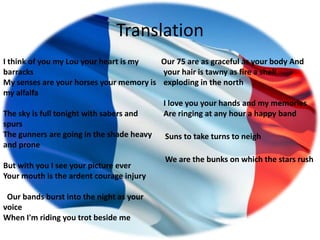 Translation
I think of you my Lou your heart is my   Our 75 are as graceful as your body And
barracks                                 your hair is tawny as fire a shell
My senses are your horses your memory is exploding in the north
my alfalfa
                                         I love you your hands and my memories
The sky is full tonight with sabers and  Are ringing at any hour a happy band
spurs
The gunners are going in the shade heavy  Suns to take turns to neigh
and prone
                                          We are the bunks on which the stars rush
But with you I see your picture ever
Your mouth is the ardent courage injury

 Our bands burst into the night as your
voice
When I'm riding you trot beside me
 