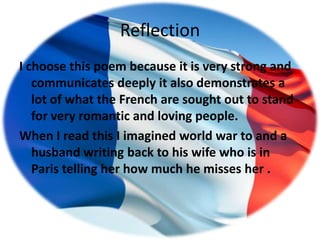 Reflection
I choose this poem because it is very strong and
   communicates deeply it also demonstrates a
   lot of what the French are sought out to stand
   for very romantic and loving people.
When I read this I imagined world war to and a
   husband writing back to his wife who is in
   Paris telling her how much he misses her .
 