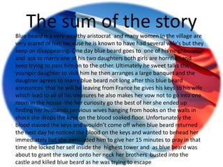 The sum of the story
Blue beard is a very wealthy aristocrat and many women in the village are
very scared of him because he is known to have had several wife's but they
keep on disappearing. One day blue beard goes to one of his neighbours
and ask to marry one of his two daughters both girls are horrified and
keep trying to pass him on to the other. Ultimately he sweet talks the
younger daughter to visit him he then arranges a large banquet and the
daughter agrees to marry blue beard not long after this blue beard
announces that he will be leaving from France he gives his keys to his wife
which lead to all of his treasures he also makes her vow not to go into one
room in the house the her curiosity go the best of her she ended up
finding her husbands pervious wives hanging from hooks on the walls in
shock she drops the keys on the blood soaked floor. Unfortunately the
blood stained the keys and wouldn’t come off when blue beard returned
the next day he noticed the blood on the keys and wanted to behead her
immediately but she persuaded him to give her 15 minutes to pray in that
time she locked her self inside the highest tower and as blue beard was
about to grant the sword onto her neck her brothers busted into the
castle and killed blue beard as he was trying to escape
 