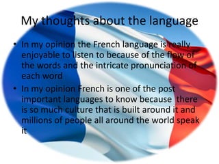 My thoughts about the language
• In my opinion the French language is really
  enjoyable to listen to because of the flow of
  the words and the intricate pronunciation of
  each word
• In my opinion French is one of the post
  important languages to know because there
  is so much culture that is built around it and
  millions of people all around the world speak
  it
 