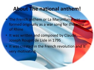 About The national anthem!
• The French anthem or La Marseillaise was
  formed originally as a war song for the army
  of Rhine
• It was written and composed by Claude
  Joseph Rouget de Lisle in 1795
• It was created in the French revolution and is
  very motivating
 